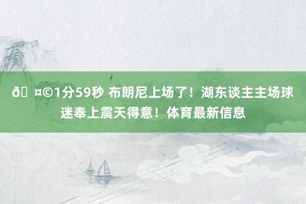 🤩1分59秒 布朗尼上场了！湖东谈主主场球迷奉上震天得意！体育最新信息