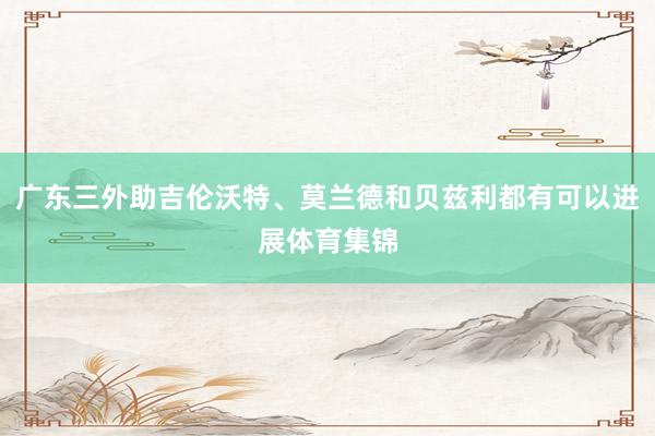 广东三外助吉伦沃特、莫兰德和贝兹利都有可以进展体育集锦