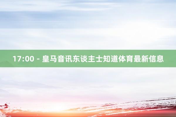 17:00－皇马音讯东谈主士知道体育最新信息