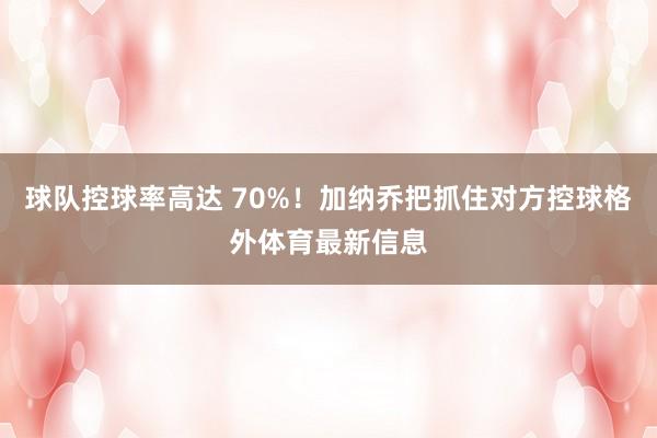 球队控球率高达 70%！加纳乔把抓住对方控球格外体育最新信息