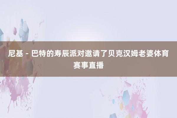 尼基 - 巴特的寿辰派对邀请了贝克汉姆老婆体育赛事直播