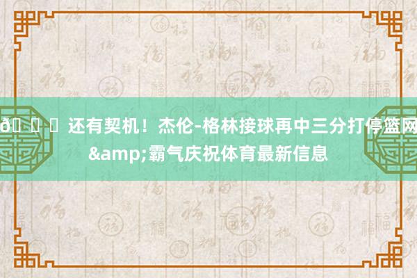 😎还有契机！杰伦-格林接球再中三分打停篮网&霸气庆祝体育最新信息