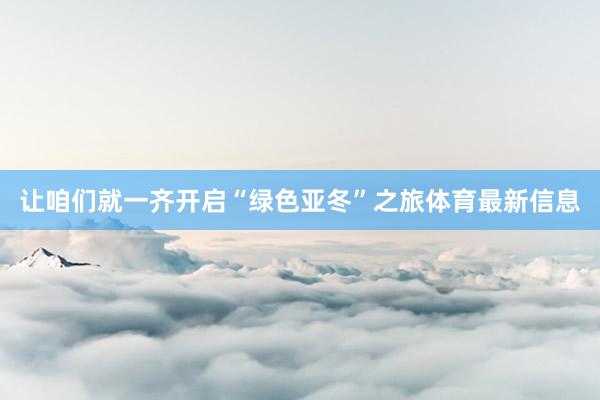 让咱们就一齐开启“绿色亚冬”之旅体育最新信息