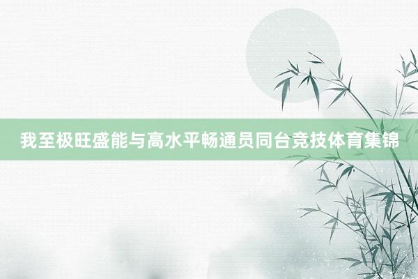 我至极旺盛能与高水平畅通员同台竞技体育集锦