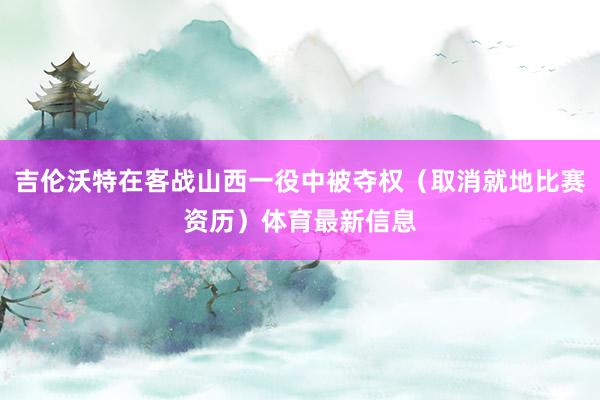 吉伦沃特在客战山西一役中被夺权(取消就地比赛资历)体育最新信息