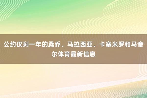 公约仅剩一年的桑乔、马拉西亚、卡塞米罗和马奎尔体育最新信息